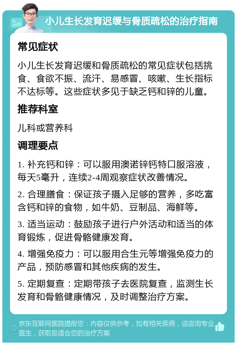 小儿生长发育迟缓与骨质疏松的治疗指南 常见症状 小儿生长发育迟缓和骨质疏松的常见症状包括挑食、食欲不振、流汗、易感冒、咳嗽、生长指标不达标等。这些症状多见于缺乏钙和锌的儿童。 推荐科室 儿科或营养科 调理要点 1. 补充钙和锌：可以服用澳诺锌钙特口服溶液，每天5毫升，连续2-4周观察症状改善情况。 2. 合理膳食：保证孩子摄入足够的营养，多吃富含钙和锌的食物，如牛奶、豆制品、海鲜等。 3. 适当运动：鼓励孩子进行户外活动和适当的体育锻炼，促进骨骼健康发育。 4. 增强免疫力：可以服用合生元等增强免疫力的产品，预防感冒和其他疾病的发生。 5. 定期复查：定期带孩子去医院复查，监测生长发育和骨骼健康情况，及时调整治疗方案。