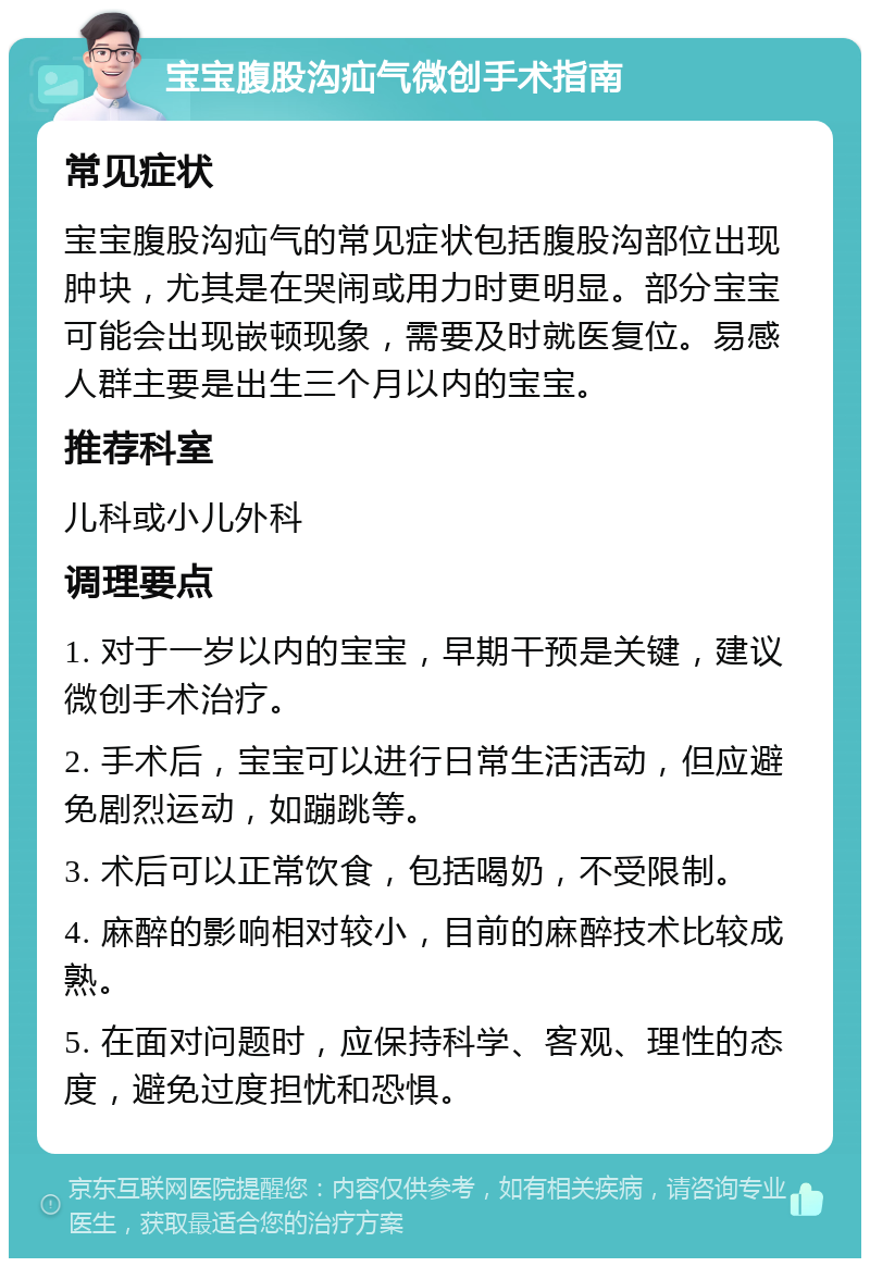 宝宝腹股沟疝气微创手术指南 常见症状 宝宝腹股沟疝气的常见症状包括腹股沟部位出现肿块，尤其是在哭闹或用力时更明显。部分宝宝可能会出现嵌顿现象，需要及时就医复位。易感人群主要是出生三个月以内的宝宝。 推荐科室 儿科或小儿外科 调理要点 1. 对于一岁以内的宝宝，早期干预是关键，建议微创手术治疗。 2. 手术后，宝宝可以进行日常生活活动，但应避免剧烈运动，如蹦跳等。 3. 术后可以正常饮食，包括喝奶，不受限制。 4. 麻醉的影响相对较小，目前的麻醉技术比较成熟。 5. 在面对问题时，应保持科学、客观、理性的态度，避免过度担忧和恐惧。