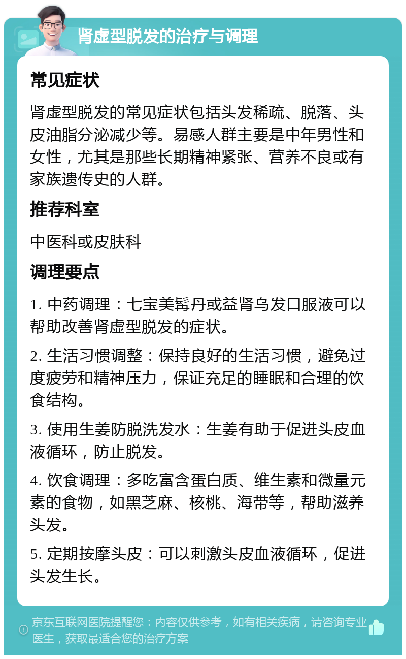 肾虚型脱发的治疗与调理 常见症状 肾虚型脱发的常见症状包括头发稀疏、脱落、头皮油脂分泌减少等。易感人群主要是中年男性和女性，尤其是那些长期精神紧张、营养不良或有家族遗传史的人群。 推荐科室 中医科或皮肤科 调理要点 1. 中药调理：七宝美髯丹或益肾乌发口服液可以帮助改善肾虚型脱发的症状。 2. 生活习惯调整：保持良好的生活习惯，避免过度疲劳和精神压力，保证充足的睡眠和合理的饮食结构。 3. 使用生姜防脱洗发水：生姜有助于促进头皮血液循环，防止脱发。 4. 饮食调理：多吃富含蛋白质、维生素和微量元素的食物，如黑芝麻、核桃、海带等，帮助滋养头发。 5. 定期按摩头皮：可以刺激头皮血液循环，促进头发生长。