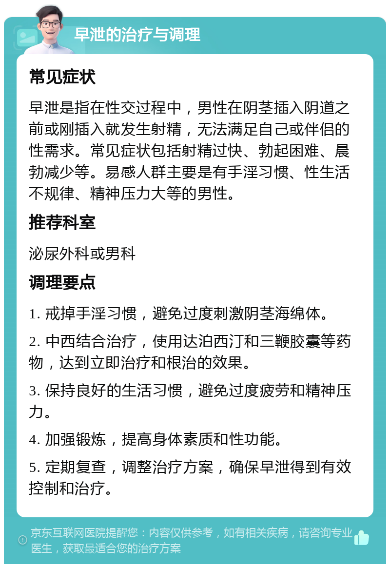 早泄的治疗与调理 常见症状 早泄是指在性交过程中，男性在阴茎插入阴道之前或刚插入就发生射精，无法满足自己或伴侣的性需求。常见症状包括射精过快、勃起困难、晨勃减少等。易感人群主要是有手淫习惯、性生活不规律、精神压力大等的男性。 推荐科室 泌尿外科或男科 调理要点 1. 戒掉手淫习惯，避免过度刺激阴茎海绵体。 2. 中西结合治疗，使用达泊西汀和三鞭胶囊等药物，达到立即治疗和根治的效果。 3. 保持良好的生活习惯，避免过度疲劳和精神压力。 4. 加强锻炼，提高身体素质和性功能。 5. 定期复查，调整治疗方案，确保早泄得到有效控制和治疗。