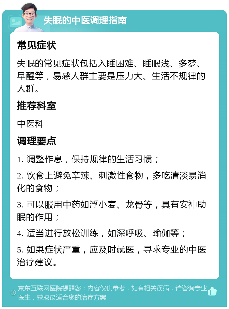 失眠的中医调理指南 常见症状 失眠的常见症状包括入睡困难、睡眠浅、多梦、早醒等，易感人群主要是压力大、生活不规律的人群。 推荐科室 中医科 调理要点 1. 调整作息，保持规律的生活习惯； 2. 饮食上避免辛辣、刺激性食物，多吃清淡易消化的食物； 3. 可以服用中药如浮小麦、龙骨等，具有安神助眠的作用； 4. 适当进行放松训练，如深呼吸、瑜伽等； 5. 如果症状严重，应及时就医，寻求专业的中医治疗建议。