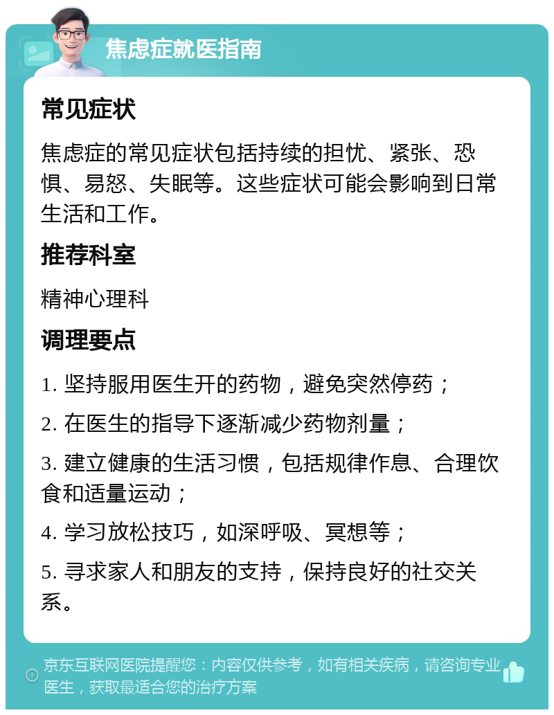 焦虑症就医指南 常见症状 焦虑症的常见症状包括持续的担忧、紧张、恐惧、易怒、失眠等。这些症状可能会影响到日常生活和工作。 推荐科室 精神心理科 调理要点 1. 坚持服用医生开的药物，避免突然停药； 2. 在医生的指导下逐渐减少药物剂量； 3. 建立健康的生活习惯，包括规律作息、合理饮食和适量运动； 4. 学习放松技巧，如深呼吸、冥想等； 5. 寻求家人和朋友的支持，保持良好的社交关系。