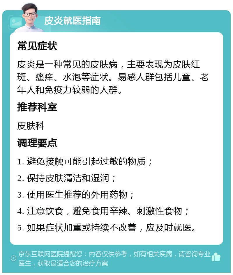 皮炎就医指南 常见症状 皮炎是一种常见的皮肤病，主要表现为皮肤红斑、瘙痒、水泡等症状。易感人群包括儿童、老年人和免疫力较弱的人群。 推荐科室 皮肤科 调理要点 1. 避免接触可能引起过敏的物质； 2. 保持皮肤清洁和湿润； 3. 使用医生推荐的外用药物； 4. 注意饮食，避免食用辛辣、刺激性食物； 5. 如果症状加重或持续不改善，应及时就医。