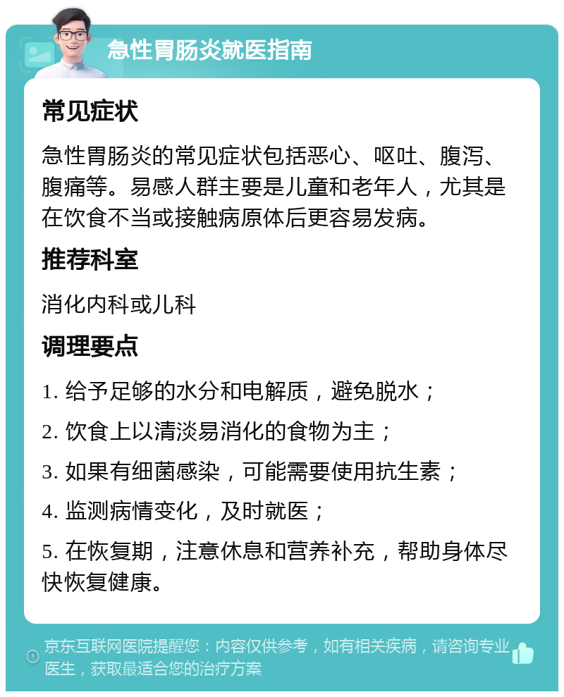 急性胃肠炎就医指南 常见症状 急性胃肠炎的常见症状包括恶心、呕吐、腹泻、腹痛等。易感人群主要是儿童和老年人，尤其是在饮食不当或接触病原体后更容易发病。 推荐科室 消化内科或儿科 调理要点 1. 给予足够的水分和电解质，避免脱水； 2. 饮食上以清淡易消化的食物为主； 3. 如果有细菌感染，可能需要使用抗生素； 4. 监测病情变化，及时就医； 5. 在恢复期，注意休息和营养补充，帮助身体尽快恢复健康。