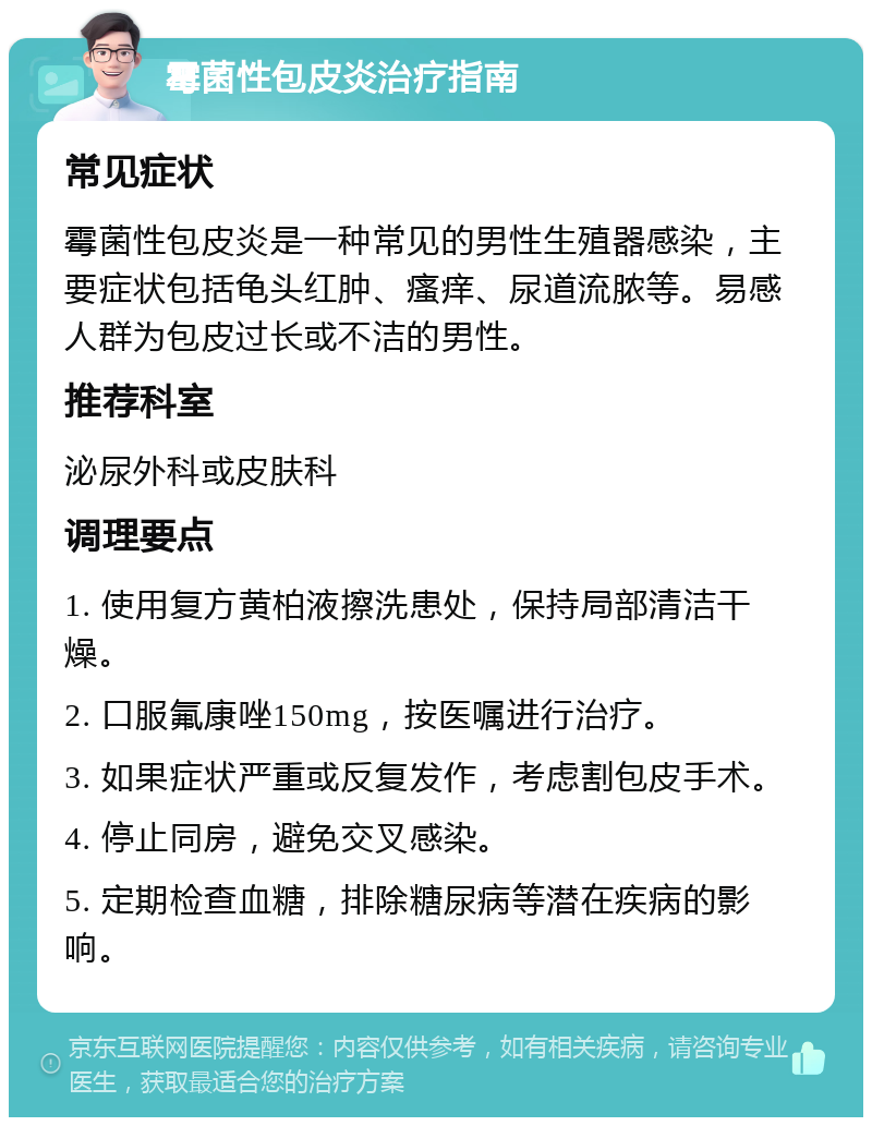 霉菌性包皮炎治疗指南 常见症状 霉菌性包皮炎是一种常见的男性生殖器感染，主要症状包括龟头红肿、瘙痒、尿道流脓等。易感人群为包皮过长或不洁的男性。 推荐科室 泌尿外科或皮肤科 调理要点 1. 使用复方黄柏液擦洗患处，保持局部清洁干燥。 2. 口服氟康唑150mg，按医嘱进行治疗。 3. 如果症状严重或反复发作，考虑割包皮手术。 4. 停止同房，避免交叉感染。 5. 定期检查血糖，排除糖尿病等潜在疾病的影响。