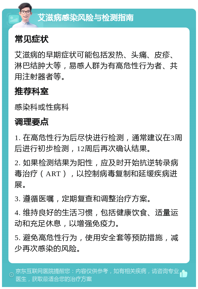 艾滋病感染风险与检测指南 常见症状 艾滋病的早期症状可能包括发热、头痛、皮疹、淋巴结肿大等，易感人群为有高危性行为者、共用注射器者等。 推荐科室 感染科或性病科 调理要点 1. 在高危性行为后尽快进行检测，通常建议在3周后进行初步检测，12周后再次确认结果。 2. 如果检测结果为阳性，应及时开始抗逆转录病毒治疗（ART），以控制病毒复制和延缓疾病进展。 3. 遵循医嘱，定期复查和调整治疗方案。 4. 维持良好的生活习惯，包括健康饮食、适量运动和充足休息，以增强免疫力。 5. 避免高危性行为，使用安全套等预防措施，减少再次感染的风险。