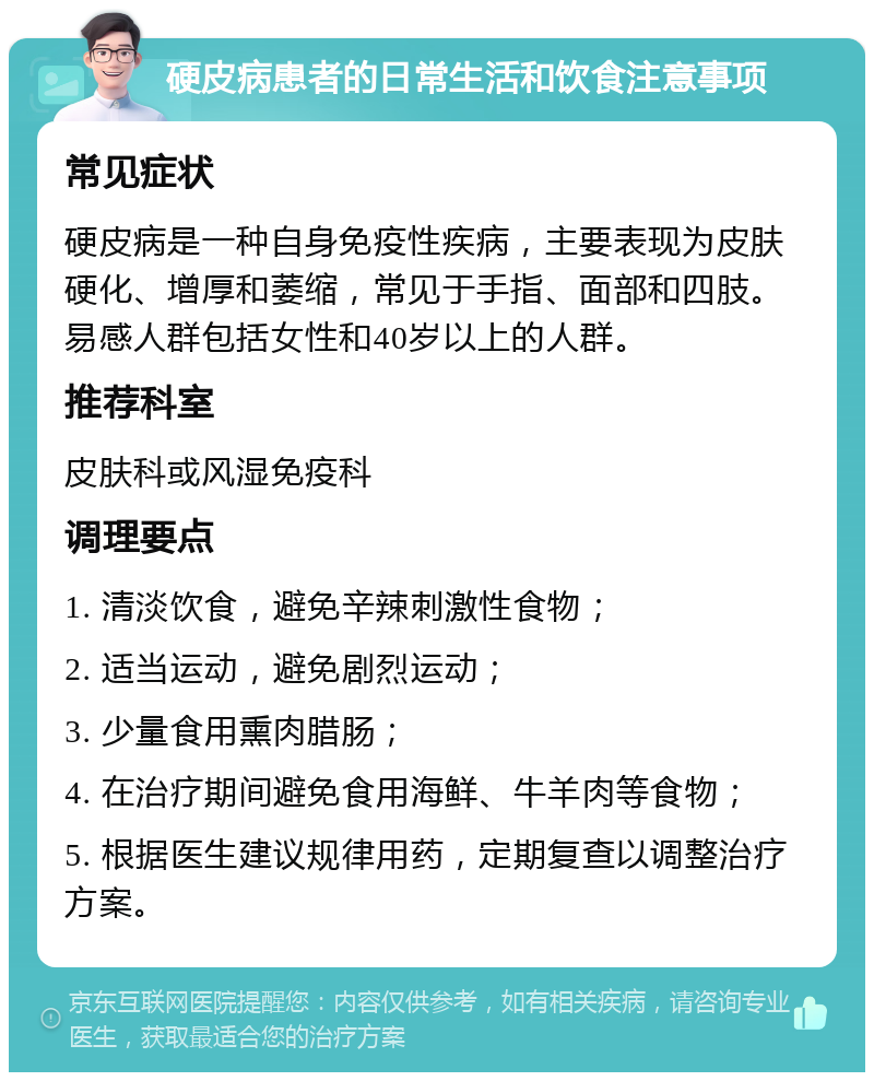 硬皮病患者的日常生活和饮食注意事项 常见症状 硬皮病是一种自身免疫性疾病，主要表现为皮肤硬化、增厚和萎缩，常见于手指、面部和四肢。易感人群包括女性和40岁以上的人群。 推荐科室 皮肤科或风湿免疫科 调理要点 1. 清淡饮食，避免辛辣刺激性食物； 2. 适当运动，避免剧烈运动； 3. 少量食用熏肉腊肠； 4. 在治疗期间避免食用海鲜、牛羊肉等食物； 5. 根据医生建议规律用药，定期复查以调整治疗方案。