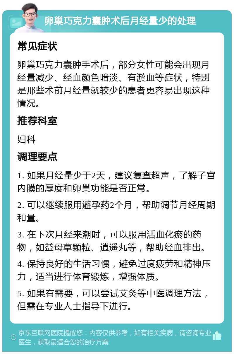 卵巢巧克力囊肿术后月经量少的处理 常见症状 卵巢巧克力囊肿手术后，部分女性可能会出现月经量减少、经血颜色暗淡、有淤血等症状，特别是那些术前月经量就较少的患者更容易出现这种情况。 推荐科室 妇科 调理要点 1. 如果月经量少于2天，建议复查超声，了解子宫内膜的厚度和卵巢功能是否正常。 2. 可以继续服用避孕药2个月，帮助调节月经周期和量。 3. 在下次月经来潮时，可以服用活血化瘀的药物，如益母草颗粒、逍遥丸等，帮助经血排出。 4. 保持良好的生活习惯，避免过度疲劳和精神压力，适当进行体育锻炼，增强体质。 5. 如果有需要，可以尝试艾灸等中医调理方法，但需在专业人士指导下进行。