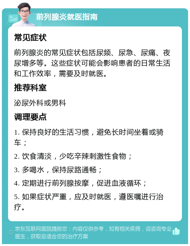 前列腺炎就医指南 常见症状 前列腺炎的常见症状包括尿频、尿急、尿痛、夜尿增多等。这些症状可能会影响患者的日常生活和工作效率，需要及时就医。 推荐科室 泌尿外科或男科 调理要点 1. 保持良好的生活习惯，避免长时间坐着或骑车； 2. 饮食清淡，少吃辛辣刺激性食物； 3. 多喝水，保持尿路通畅； 4. 定期进行前列腺按摩，促进血液循环； 5. 如果症状严重，应及时就医，遵医嘱进行治疗。