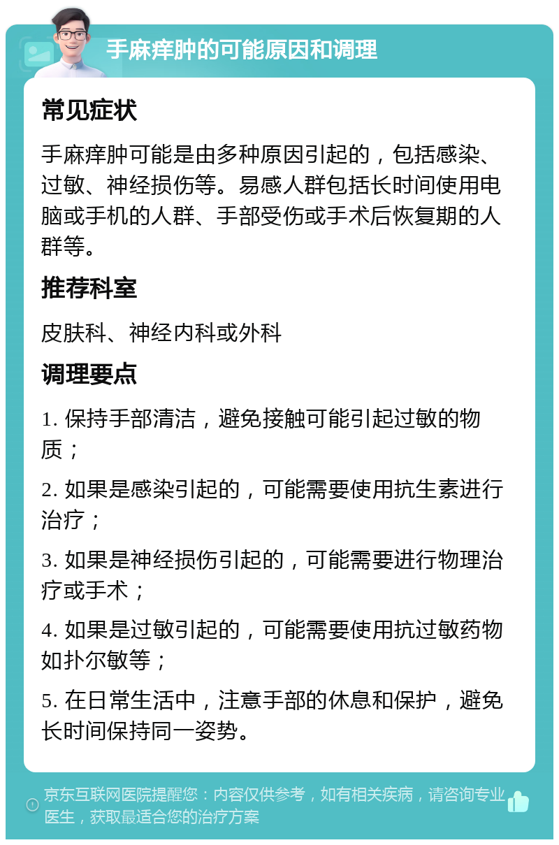 手麻痒肿的可能原因和调理 常见症状 手麻痒肿可能是由多种原因引起的，包括感染、过敏、神经损伤等。易感人群包括长时间使用电脑或手机的人群、手部受伤或手术后恢复期的人群等。 推荐科室 皮肤科、神经内科或外科 调理要点 1. 保持手部清洁，避免接触可能引起过敏的物质； 2. 如果是感染引起的，可能需要使用抗生素进行治疗； 3. 如果是神经损伤引起的，可能需要进行物理治疗或手术； 4. 如果是过敏引起的，可能需要使用抗过敏药物如扑尔敏等； 5. 在日常生活中，注意手部的休息和保护，避免长时间保持同一姿势。