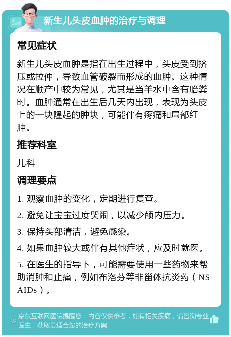 新生儿头皮血肿的治疗与调理 常见症状 新生儿头皮血肿是指在出生过程中，头皮受到挤压或拉伸，导致血管破裂而形成的血肿。这种情况在顺产中较为常见，尤其是当羊水中含有胎粪时。血肿通常在出生后几天内出现，表现为头皮上的一块隆起的肿块，可能伴有疼痛和局部红肿。 推荐科室 儿科 调理要点 1. 观察血肿的变化，定期进行复查。 2. 避免让宝宝过度哭闹，以减少颅内压力。 3. 保持头部清洁，避免感染。 4. 如果血肿较大或伴有其他症状，应及时就医。 5. 在医生的指导下，可能需要使用一些药物来帮助消肿和止痛，例如布洛芬等非甾体抗炎药（NSAIDs）。