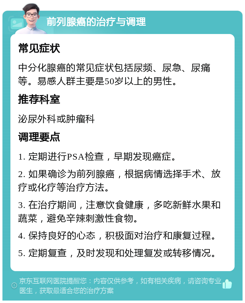 前列腺癌的治疗与调理 常见症状 中分化腺癌的常见症状包括尿频、尿急、尿痛等。易感人群主要是50岁以上的男性。 推荐科室 泌尿外科或肿瘤科 调理要点 1. 定期进行PSA检查，早期发现癌症。 2. 如果确诊为前列腺癌，根据病情选择手术、放疗或化疗等治疗方法。 3. 在治疗期间，注意饮食健康，多吃新鲜水果和蔬菜，避免辛辣刺激性食物。 4. 保持良好的心态，积极面对治疗和康复过程。 5. 定期复查，及时发现和处理复发或转移情况。