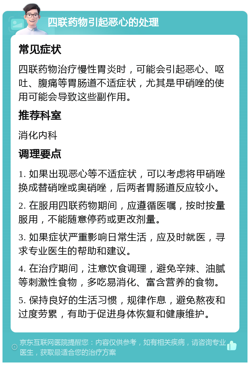 四联药物引起恶心的处理 常见症状 四联药物治疗慢性胃炎时，可能会引起恶心、呕吐、腹痛等胃肠道不适症状，尤其是甲硝唑的使用可能会导致这些副作用。 推荐科室 消化内科 调理要点 1. 如果出现恶心等不适症状，可以考虑将甲硝唑换成替硝唑或奥硝唑，后两者胃肠道反应较小。 2. 在服用四联药物期间，应遵循医嘱，按时按量服用，不能随意停药或更改剂量。 3. 如果症状严重影响日常生活，应及时就医，寻求专业医生的帮助和建议。 4. 在治疗期间，注意饮食调理，避免辛辣、油腻等刺激性食物，多吃易消化、富含营养的食物。 5. 保持良好的生活习惯，规律作息，避免熬夜和过度劳累，有助于促进身体恢复和健康维护。