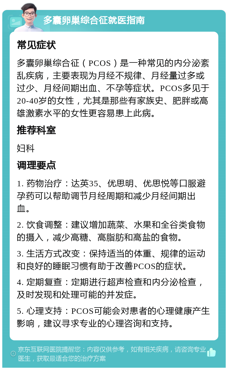 多囊卵巢综合征就医指南 常见症状 多囊卵巢综合征（PCOS）是一种常见的内分泌紊乱疾病，主要表现为月经不规律、月经量过多或过少、月经间期出血、不孕等症状。PCOS多见于20-40岁的女性，尤其是那些有家族史、肥胖或高雄激素水平的女性更容易患上此病。 推荐科室 妇科 调理要点 1. 药物治疗：达英35、优思明、优思悦等口服避孕药可以帮助调节月经周期和减少月经间期出血。 2. 饮食调整：建议增加蔬菜、水果和全谷类食物的摄入，减少高糖、高脂肪和高盐的食物。 3. 生活方式改变：保持适当的体重、规律的运动和良好的睡眠习惯有助于改善PCOS的症状。 4. 定期复查：定期进行超声检查和内分泌检查，及时发现和处理可能的并发症。 5. 心理支持：PCOS可能会对患者的心理健康产生影响，建议寻求专业的心理咨询和支持。