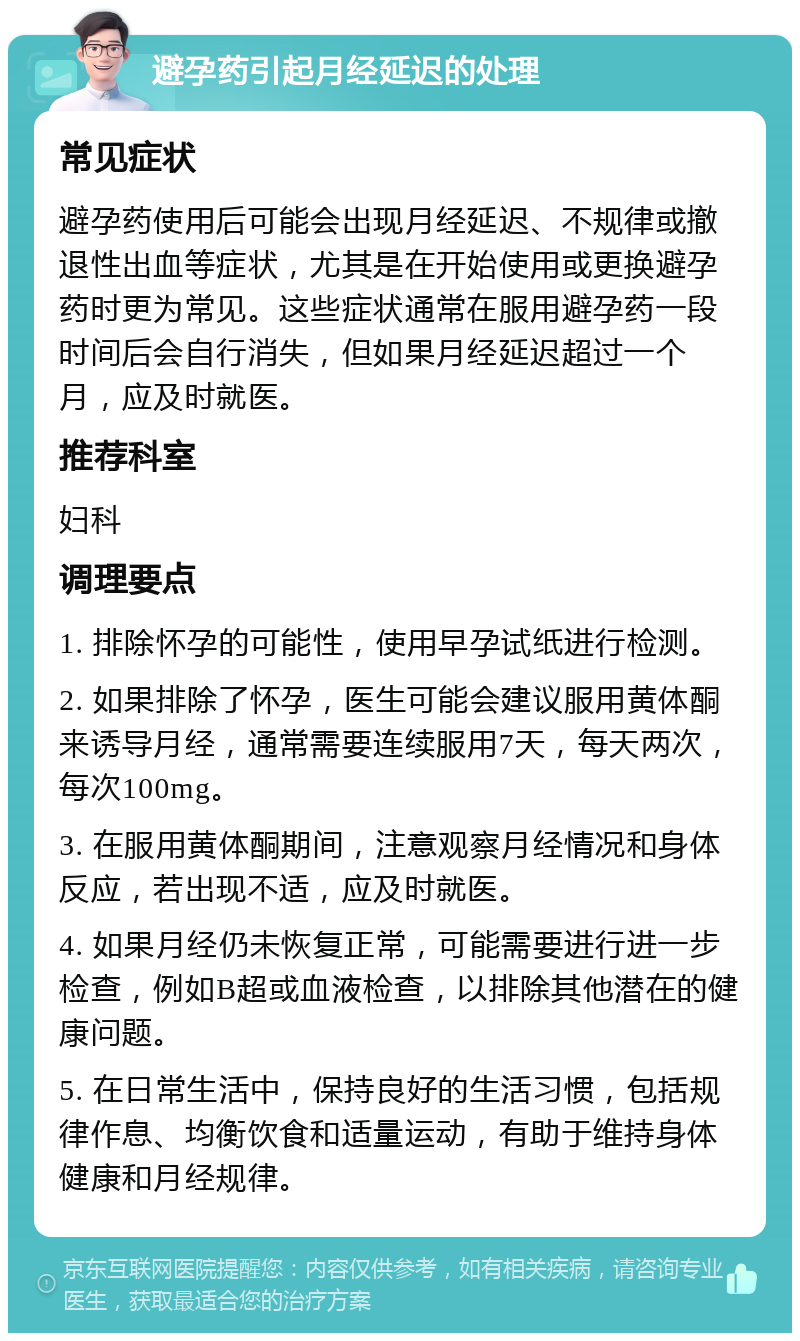 避孕药引起月经延迟的处理 常见症状 避孕药使用后可能会出现月经延迟、不规律或撤退性出血等症状，尤其是在开始使用或更换避孕药时更为常见。这些症状通常在服用避孕药一段时间后会自行消失，但如果月经延迟超过一个月，应及时就医。 推荐科室 妇科 调理要点 1. 排除怀孕的可能性，使用早孕试纸进行检测。 2. 如果排除了怀孕，医生可能会建议服用黄体酮来诱导月经，通常需要连续服用7天，每天两次，每次100mg。 3. 在服用黄体酮期间，注意观察月经情况和身体反应，若出现不适，应及时就医。 4. 如果月经仍未恢复正常，可能需要进行进一步检查，例如B超或血液检查，以排除其他潜在的健康问题。 5. 在日常生活中，保持良好的生活习惯，包括规律作息、均衡饮食和适量运动，有助于维持身体健康和月经规律。