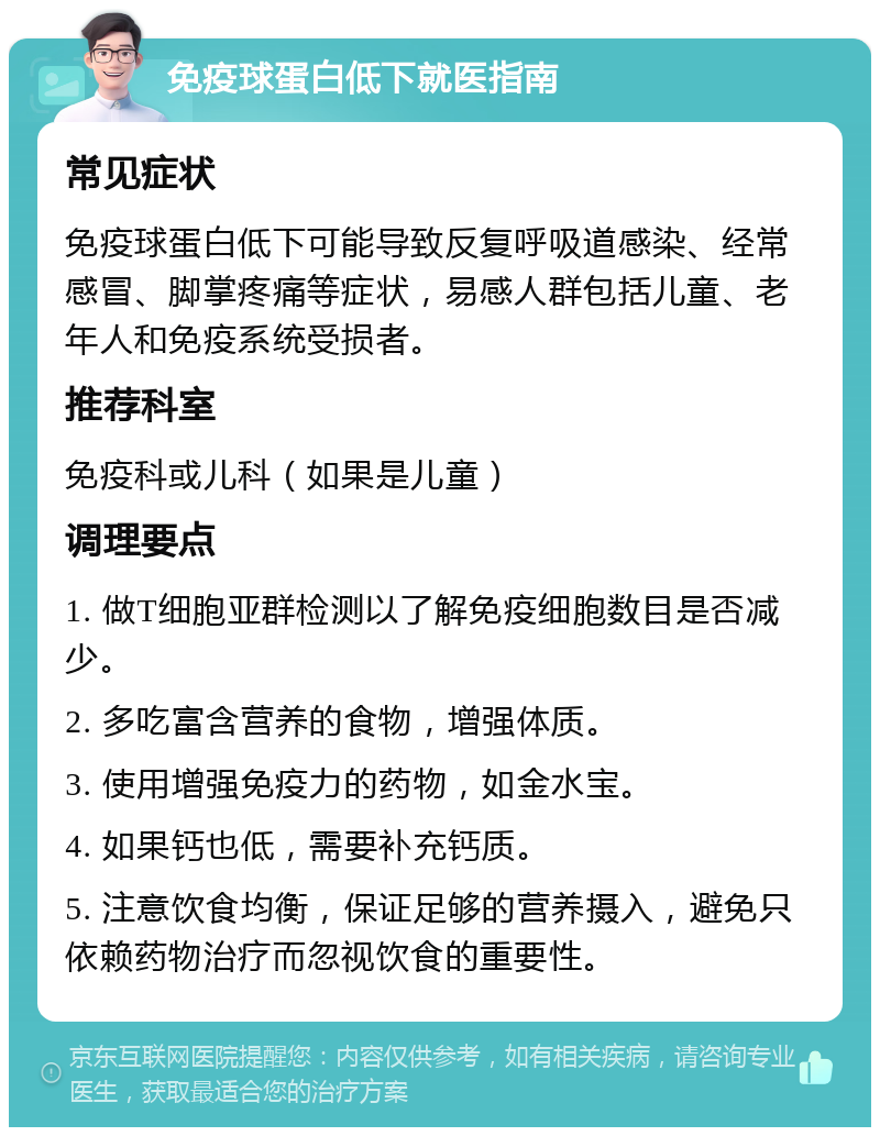 免疫球蛋白低下就医指南 常见症状 免疫球蛋白低下可能导致反复呼吸道感染、经常感冒、脚掌疼痛等症状，易感人群包括儿童、老年人和免疫系统受损者。 推荐科室 免疫科或儿科（如果是儿童） 调理要点 1. 做T细胞亚群检测以了解免疫细胞数目是否减少。 2. 多吃富含营养的食物，增强体质。 3. 使用增强免疫力的药物，如金水宝。 4. 如果钙也低，需要补充钙质。 5. 注意饮食均衡，保证足够的营养摄入，避免只依赖药物治疗而忽视饮食的重要性。