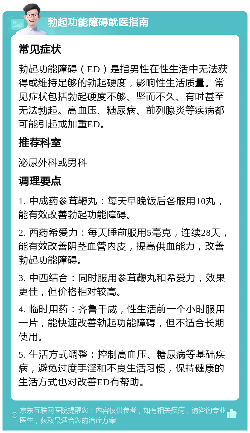 勃起功能障碍就医指南 常见症状 勃起功能障碍（ED）是指男性在性生活中无法获得或维持足够的勃起硬度，影响性生活质量。常见症状包括勃起硬度不够、坚而不久、有时甚至无法勃起。高血压、糖尿病、前列腺炎等疾病都可能引起或加重ED。 推荐科室 泌尿外科或男科 调理要点 1. 中成药参茸鞭丸：每天早晚饭后各服用10丸，能有效改善勃起功能障碍。 2. 西药希爱力：每天睡前服用5毫克，连续28天，能有效改善阴茎血管内皮，提高供血能力，改善勃起功能障碍。 3. 中西结合：同时服用参茸鞭丸和希爱力，效果更佳，但价格相对较高。 4. 临时用药：齐鲁千威，性生活前一个小时服用一片，能快速改善勃起功能障碍，但不适合长期使用。 5. 生活方式调整：控制高血压、糖尿病等基础疾病，避免过度手淫和不良生活习惯，保持健康的生活方式也对改善ED有帮助。