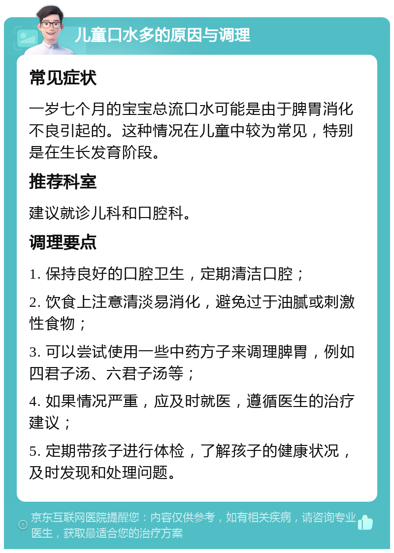 儿童口水多的原因与调理 常见症状 一岁七个月的宝宝总流口水可能是由于脾胃消化不良引起的。这种情况在儿童中较为常见，特别是在生长发育阶段。 推荐科室 建议就诊儿科和口腔科。 调理要点 1. 保持良好的口腔卫生，定期清洁口腔； 2. 饮食上注意清淡易消化，避免过于油腻或刺激性食物； 3. 可以尝试使用一些中药方子来调理脾胃，例如四君子汤、六君子汤等； 4. 如果情况严重，应及时就医，遵循医生的治疗建议； 5. 定期带孩子进行体检，了解孩子的健康状况，及时发现和处理问题。