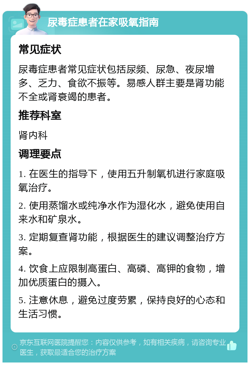 尿毒症患者在家吸氧指南 常见症状 尿毒症患者常见症状包括尿频、尿急、夜尿增多、乏力、食欲不振等。易感人群主要是肾功能不全或肾衰竭的患者。 推荐科室 肾内科 调理要点 1. 在医生的指导下，使用五升制氧机进行家庭吸氧治疗。 2. 使用蒸馏水或纯净水作为湿化水，避免使用自来水和矿泉水。 3. 定期复查肾功能，根据医生的建议调整治疗方案。 4. 饮食上应限制高蛋白、高磷、高钾的食物，增加优质蛋白的摄入。 5. 注意休息，避免过度劳累，保持良好的心态和生活习惯。