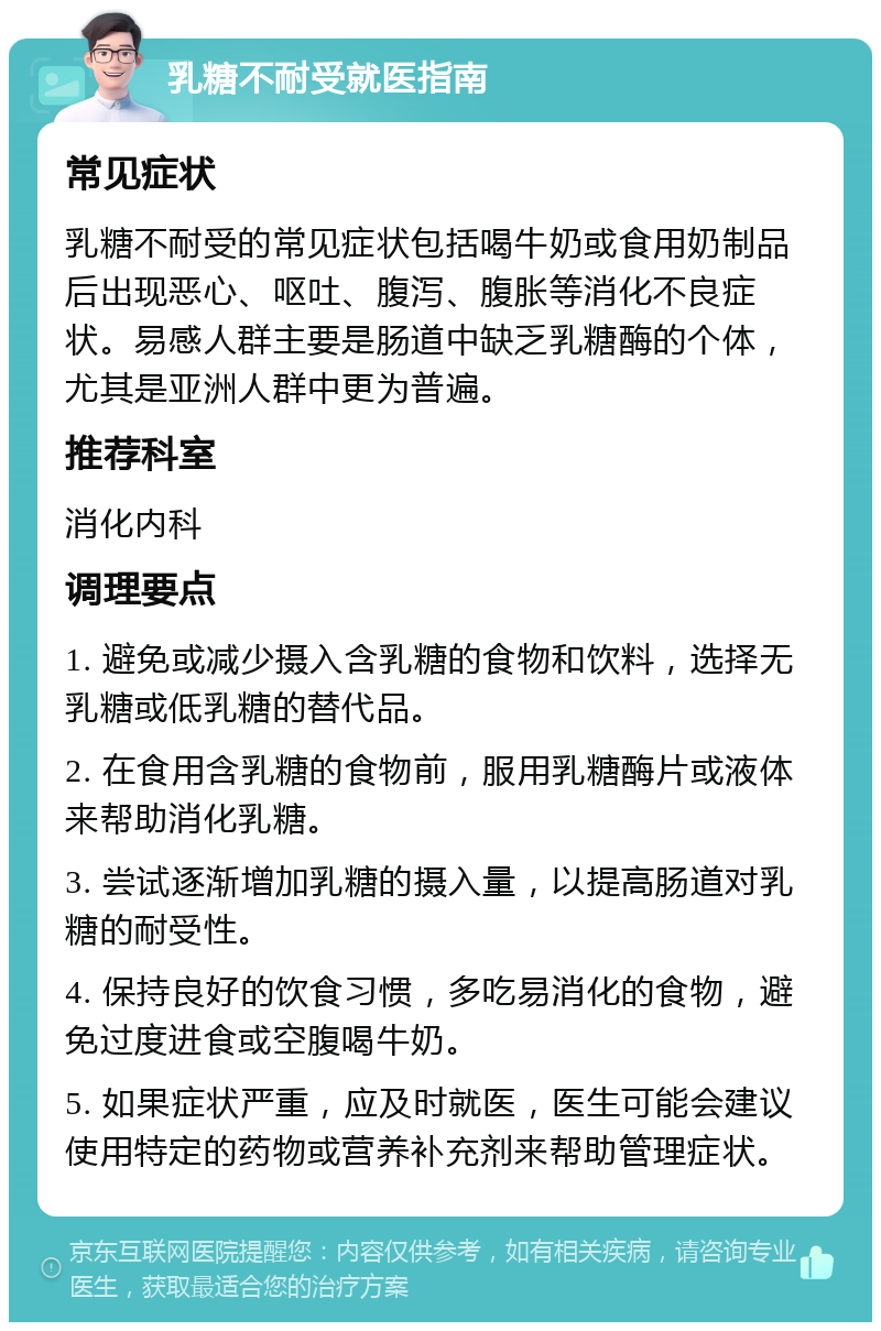 乳糖不耐受就医指南 常见症状 乳糖不耐受的常见症状包括喝牛奶或食用奶制品后出现恶心、呕吐、腹泻、腹胀等消化不良症状。易感人群主要是肠道中缺乏乳糖酶的个体，尤其是亚洲人群中更为普遍。 推荐科室 消化内科 调理要点 1. 避免或减少摄入含乳糖的食物和饮料，选择无乳糖或低乳糖的替代品。 2. 在食用含乳糖的食物前，服用乳糖酶片或液体来帮助消化乳糖。 3. 尝试逐渐增加乳糖的摄入量，以提高肠道对乳糖的耐受性。 4. 保持良好的饮食习惯，多吃易消化的食物，避免过度进食或空腹喝牛奶。 5. 如果症状严重，应及时就医，医生可能会建议使用特定的药物或营养补充剂来帮助管理症状。