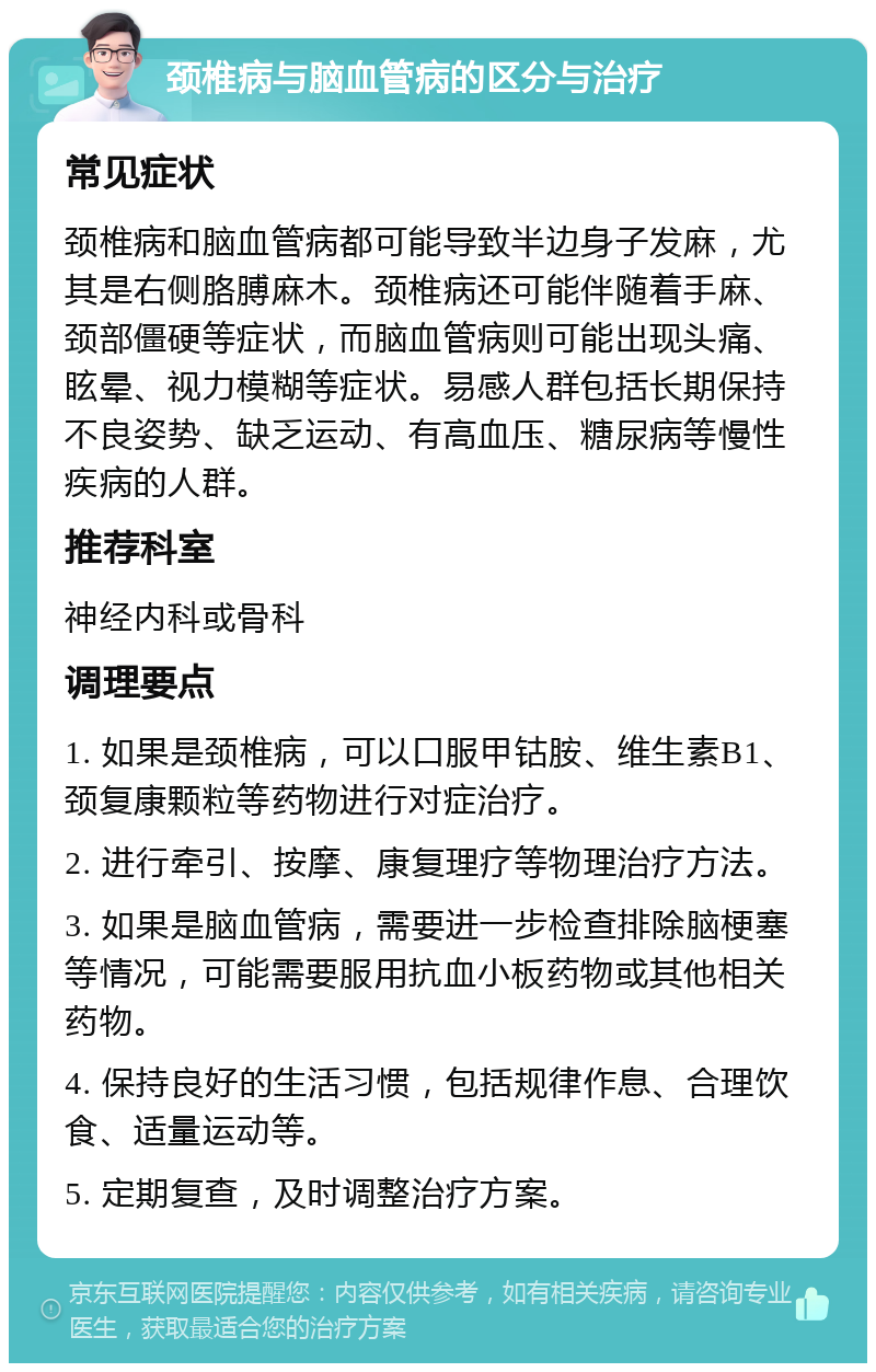 颈椎病与脑血管病的区分与治疗 常见症状 颈椎病和脑血管病都可能导致半边身子发麻，尤其是右侧胳膊麻木。颈椎病还可能伴随着手麻、颈部僵硬等症状，而脑血管病则可能出现头痛、眩晕、视力模糊等症状。易感人群包括长期保持不良姿势、缺乏运动、有高血压、糖尿病等慢性疾病的人群。 推荐科室 神经内科或骨科 调理要点 1. 如果是颈椎病，可以口服甲钴胺、维生素B1、颈复康颗粒等药物进行对症治疗。 2. 进行牵引、按摩、康复理疗等物理治疗方法。 3. 如果是脑血管病，需要进一步检查排除脑梗塞等情况，可能需要服用抗血小板药物或其他相关药物。 4. 保持良好的生活习惯，包括规律作息、合理饮食、适量运动等。 5. 定期复查，及时调整治疗方案。