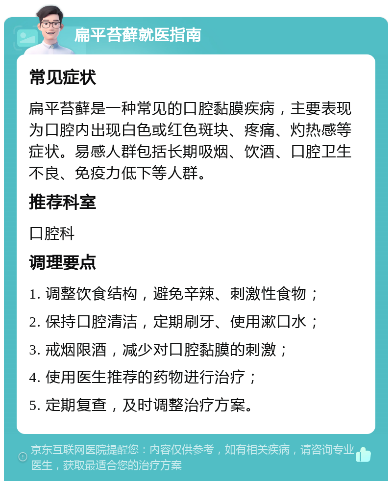 扁平苔藓就医指南 常见症状 扁平苔藓是一种常见的口腔黏膜疾病，主要表现为口腔内出现白色或红色斑块、疼痛、灼热感等症状。易感人群包括长期吸烟、饮酒、口腔卫生不良、免疫力低下等人群。 推荐科室 口腔科 调理要点 1. 调整饮食结构，避免辛辣、刺激性食物； 2. 保持口腔清洁，定期刷牙、使用漱口水； 3. 戒烟限酒，减少对口腔黏膜的刺激； 4. 使用医生推荐的药物进行治疗； 5. 定期复查，及时调整治疗方案。