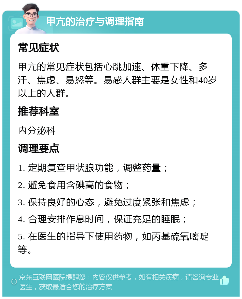 甲亢的治疗与调理指南 常见症状 甲亢的常见症状包括心跳加速、体重下降、多汗、焦虑、易怒等。易感人群主要是女性和40岁以上的人群。 推荐科室 内分泌科 调理要点 1. 定期复查甲状腺功能，调整药量； 2. 避免食用含碘高的食物； 3. 保持良好的心态，避免过度紧张和焦虑； 4. 合理安排作息时间，保证充足的睡眠； 5. 在医生的指导下使用药物，如丙基硫氧嘧啶等。