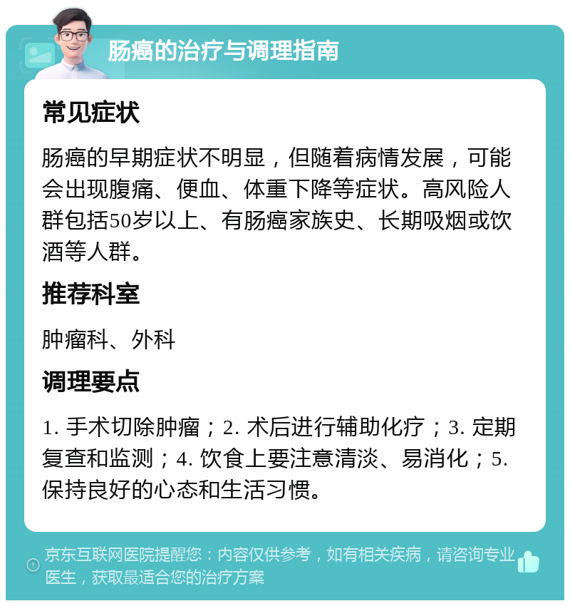 肠癌的治疗与调理指南 常见症状 肠癌的早期症状不明显，但随着病情发展，可能会出现腹痛、便血、体重下降等症状。高风险人群包括50岁以上、有肠癌家族史、长期吸烟或饮酒等人群。 推荐科室 肿瘤科、外科 调理要点 1. 手术切除肿瘤；2. 术后进行辅助化疗；3. 定期复查和监测；4. 饮食上要注意清淡、易消化；5. 保持良好的心态和生活习惯。