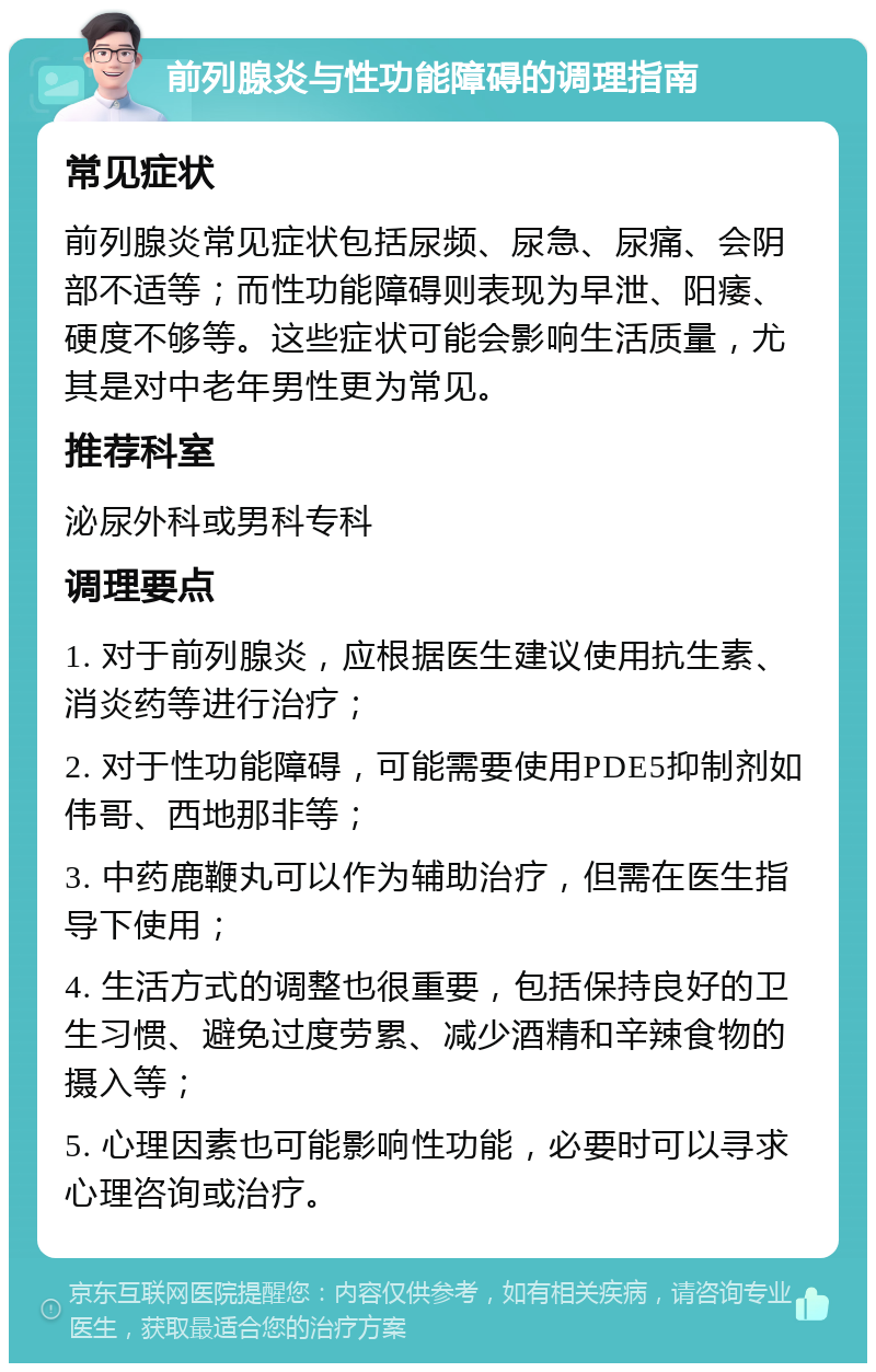 前列腺炎与性功能障碍的调理指南 常见症状 前列腺炎常见症状包括尿频、尿急、尿痛、会阴部不适等；而性功能障碍则表现为早泄、阳痿、硬度不够等。这些症状可能会影响生活质量，尤其是对中老年男性更为常见。 推荐科室 泌尿外科或男科专科 调理要点 1. 对于前列腺炎，应根据医生建议使用抗生素、消炎药等进行治疗； 2. 对于性功能障碍，可能需要使用PDE5抑制剂如伟哥、西地那非等； 3. 中药鹿鞭丸可以作为辅助治疗，但需在医生指导下使用； 4. 生活方式的调整也很重要，包括保持良好的卫生习惯、避免过度劳累、减少酒精和辛辣食物的摄入等； 5. 心理因素也可能影响性功能，必要时可以寻求心理咨询或治疗。