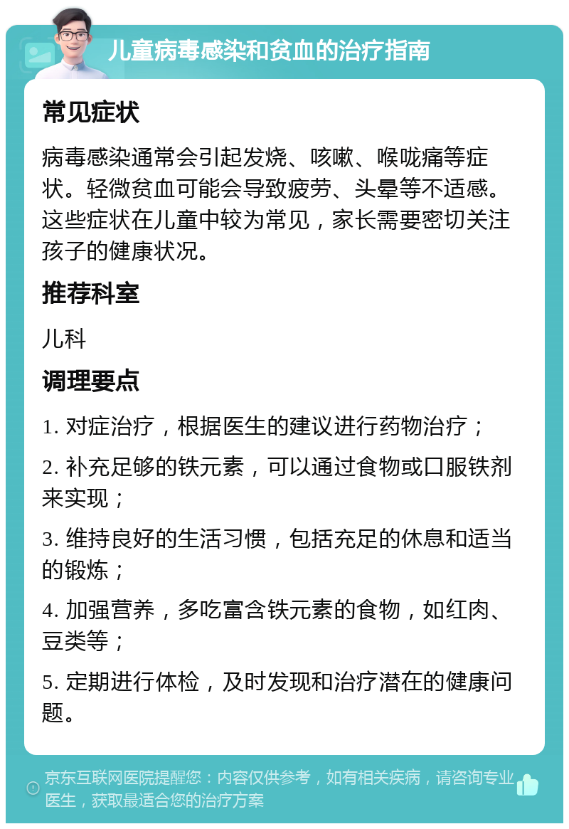 儿童病毒感染和贫血的治疗指南 常见症状 病毒感染通常会引起发烧、咳嗽、喉咙痛等症状。轻微贫血可能会导致疲劳、头晕等不适感。这些症状在儿童中较为常见，家长需要密切关注孩子的健康状况。 推荐科室 儿科 调理要点 1. 对症治疗，根据医生的建议进行药物治疗； 2. 补充足够的铁元素，可以通过食物或口服铁剂来实现； 3. 维持良好的生活习惯，包括充足的休息和适当的锻炼； 4. 加强营养，多吃富含铁元素的食物，如红肉、豆类等； 5. 定期进行体检，及时发现和治疗潜在的健康问题。