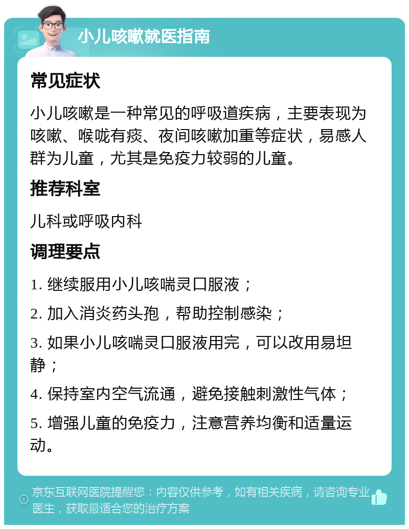 小儿咳嗽就医指南 常见症状 小儿咳嗽是一种常见的呼吸道疾病，主要表现为咳嗽、喉咙有痰、夜间咳嗽加重等症状，易感人群为儿童，尤其是免疫力较弱的儿童。 推荐科室 儿科或呼吸内科 调理要点 1. 继续服用小儿咳喘灵口服液； 2. 加入消炎药头孢，帮助控制感染； 3. 如果小儿咳喘灵口服液用完，可以改用易坦静； 4. 保持室内空气流通，避免接触刺激性气体； 5. 增强儿童的免疫力，注意营养均衡和适量运动。