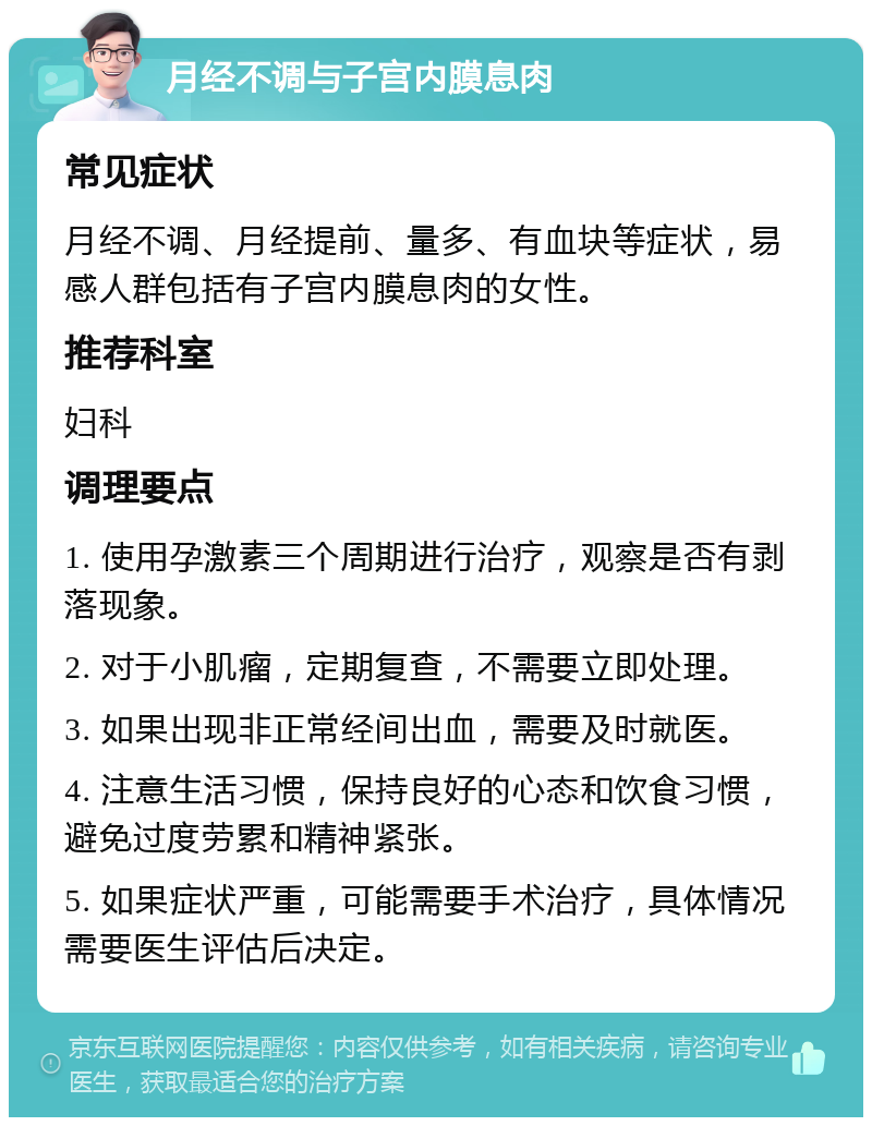 月经不调与子宫内膜息肉 常见症状 月经不调、月经提前、量多、有血块等症状，易感人群包括有子宫内膜息肉的女性。 推荐科室 妇科 调理要点 1. 使用孕激素三个周期进行治疗，观察是否有剥落现象。 2. 对于小肌瘤，定期复查，不需要立即处理。 3. 如果出现非正常经间出血，需要及时就医。 4. 注意生活习惯，保持良好的心态和饮食习惯，避免过度劳累和精神紧张。 5. 如果症状严重，可能需要手术治疗，具体情况需要医生评估后决定。