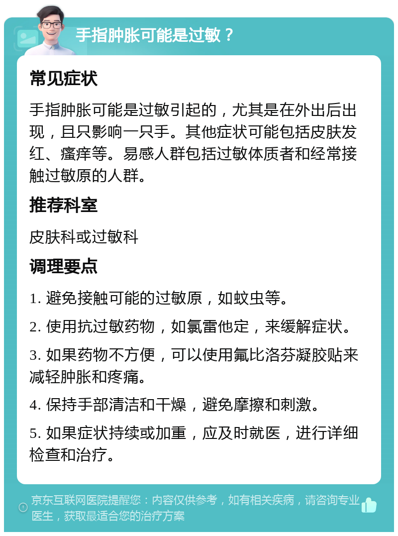 手指肿胀可能是过敏？ 常见症状 手指肿胀可能是过敏引起的，尤其是在外出后出现，且只影响一只手。其他症状可能包括皮肤发红、瘙痒等。易感人群包括过敏体质者和经常接触过敏原的人群。 推荐科室 皮肤科或过敏科 调理要点 1. 避免接触可能的过敏原，如蚊虫等。 2. 使用抗过敏药物，如氯雷他定，来缓解症状。 3. 如果药物不方便，可以使用氟比洛芬凝胶贴来减轻肿胀和疼痛。 4. 保持手部清洁和干燥，避免摩擦和刺激。 5. 如果症状持续或加重，应及时就医，进行详细检查和治疗。