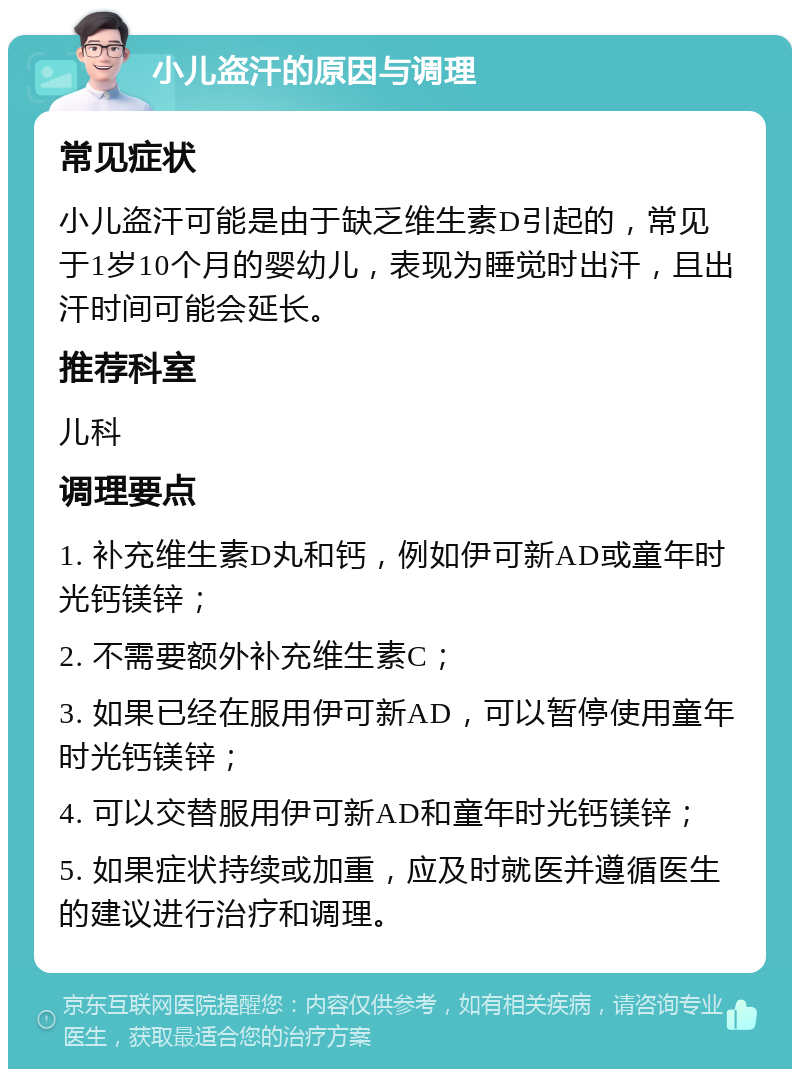 小儿盗汗的原因与调理 常见症状 小儿盗汗可能是由于缺乏维生素D引起的，常见于1岁10个月的婴幼儿，表现为睡觉时出汗，且出汗时间可能会延长。 推荐科室 儿科 调理要点 1. 补充维生素D丸和钙，例如伊可新AD或童年时光钙镁锌； 2. 不需要额外补充维生素C； 3. 如果已经在服用伊可新AD，可以暂停使用童年时光钙镁锌； 4. 可以交替服用伊可新AD和童年时光钙镁锌； 5. 如果症状持续或加重，应及时就医并遵循医生的建议进行治疗和调理。