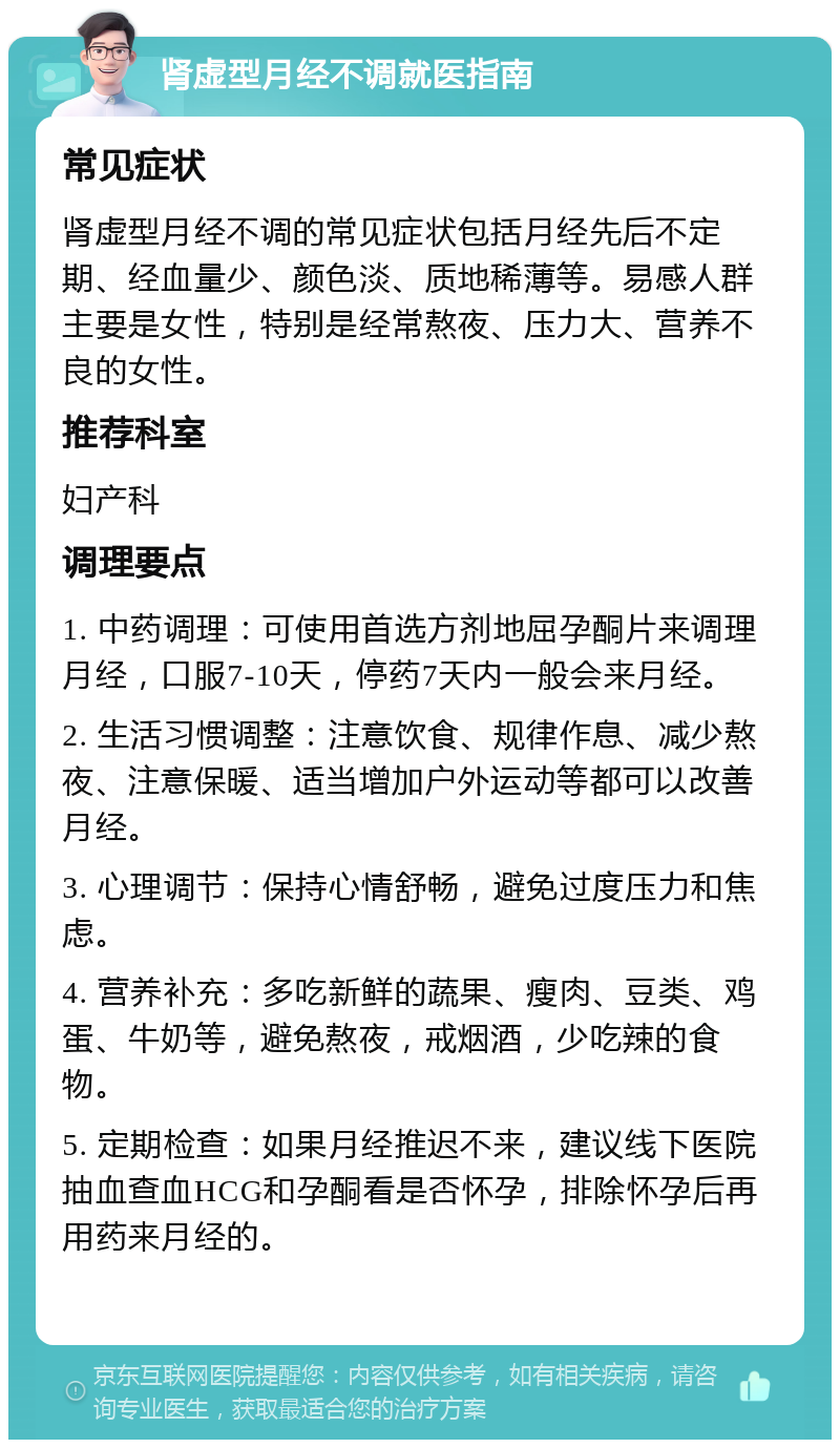 肾虚型月经不调就医指南 常见症状 肾虚型月经不调的常见症状包括月经先后不定期、经血量少、颜色淡、质地稀薄等。易感人群主要是女性，特别是经常熬夜、压力大、营养不良的女性。 推荐科室 妇产科 调理要点 1. 中药调理：可使用首选方剂地屈孕酮片来调理月经，口服7-10天，停药7天内一般会来月经。 2. 生活习惯调整：注意饮食、规律作息、减少熬夜、注意保暖、适当增加户外运动等都可以改善月经。 3. 心理调节：保持心情舒畅，避免过度压力和焦虑。 4. 营养补充：多吃新鲜的蔬果、瘦肉、豆类、鸡蛋、牛奶等，避免熬夜，戒烟酒，少吃辣的食物。 5. 定期检查：如果月经推迟不来，建议线下医院抽血查血HCG和孕酮看是否怀孕，排除怀孕后再用药来月经的。