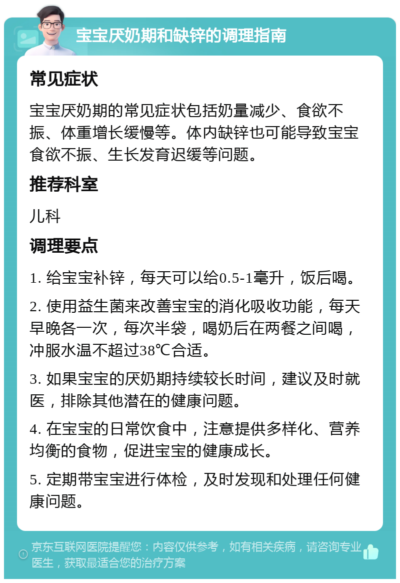 宝宝厌奶期和缺锌的调理指南 常见症状 宝宝厌奶期的常见症状包括奶量减少、食欲不振、体重增长缓慢等。体内缺锌也可能导致宝宝食欲不振、生长发育迟缓等问题。 推荐科室 儿科 调理要点 1. 给宝宝补锌，每天可以给0.5-1毫升，饭后喝。 2. 使用益生菌来改善宝宝的消化吸收功能，每天早晚各一次，每次半袋，喝奶后在两餐之间喝，冲服水温不超过38℃合适。 3. 如果宝宝的厌奶期持续较长时间，建议及时就医，排除其他潜在的健康问题。 4. 在宝宝的日常饮食中，注意提供多样化、营养均衡的食物，促进宝宝的健康成长。 5. 定期带宝宝进行体检，及时发现和处理任何健康问题。