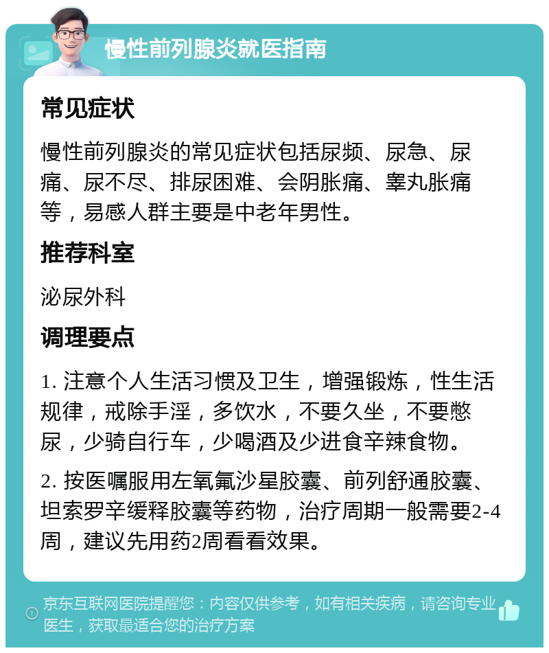 慢性前列腺炎就医指南 常见症状 慢性前列腺炎的常见症状包括尿频、尿急、尿痛、尿不尽、排尿困难、会阴胀痛、睾丸胀痛等，易感人群主要是中老年男性。 推荐科室 泌尿外科 调理要点 1. 注意个人生活习惯及卫生，增强锻炼，性生活规律，戒除手淫，多饮水，不要久坐，不要憋尿，少骑自行车，少喝酒及少进食辛辣食物。 2. 按医嘱服用左氧氟沙星胶囊、前列舒通胶囊、坦索罗辛缓释胶囊等药物，治疗周期一般需要2-4周，建议先用药2周看看效果。