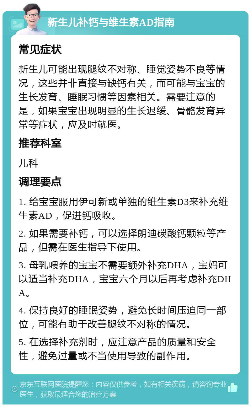 新生儿补钙与维生素AD指南 常见症状 新生儿可能出现腿纹不对称、睡觉姿势不良等情况，这些并非直接与缺钙有关，而可能与宝宝的生长发育、睡眠习惯等因素相关。需要注意的是，如果宝宝出现明显的生长迟缓、骨骼发育异常等症状，应及时就医。 推荐科室 儿科 调理要点 1. 给宝宝服用伊可新或单独的维生素D3来补充维生素AD，促进钙吸收。 2. 如果需要补钙，可以选择朗迪碳酸钙颗粒等产品，但需在医生指导下使用。 3. 母乳喂养的宝宝不需要额外补充DHA，宝妈可以适当补充DHA，宝宝六个月以后再考虑补充DHA。 4. 保持良好的睡眠姿势，避免长时间压迫同一部位，可能有助于改善腿纹不对称的情况。 5. 在选择补充剂时，应注意产品的质量和安全性，避免过量或不当使用导致的副作用。