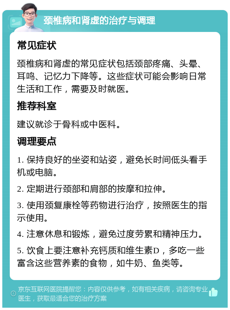 颈椎病和肾虚的治疗与调理 常见症状 颈椎病和肾虚的常见症状包括颈部疼痛、头晕、耳鸣、记忆力下降等。这些症状可能会影响日常生活和工作，需要及时就医。 推荐科室 建议就诊于骨科或中医科。 调理要点 1. 保持良好的坐姿和站姿，避免长时间低头看手机或电脑。 2. 定期进行颈部和肩部的按摩和拉伸。 3. 使用颈复康栓等药物进行治疗，按照医生的指示使用。 4. 注意休息和锻炼，避免过度劳累和精神压力。 5. 饮食上要注意补充钙质和维生素D，多吃一些富含这些营养素的食物，如牛奶、鱼类等。