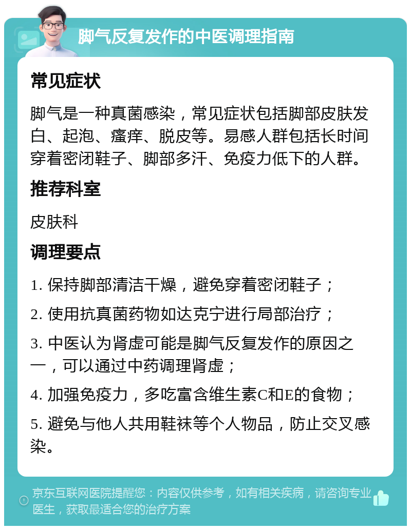 脚气反复发作的中医调理指南 常见症状 脚气是一种真菌感染，常见症状包括脚部皮肤发白、起泡、瘙痒、脱皮等。易感人群包括长时间穿着密闭鞋子、脚部多汗、免疫力低下的人群。 推荐科室 皮肤科 调理要点 1. 保持脚部清洁干燥，避免穿着密闭鞋子； 2. 使用抗真菌药物如达克宁进行局部治疗； 3. 中医认为肾虚可能是脚气反复发作的原因之一，可以通过中药调理肾虚； 4. 加强免疫力，多吃富含维生素C和E的食物； 5. 避免与他人共用鞋袜等个人物品，防止交叉感染。