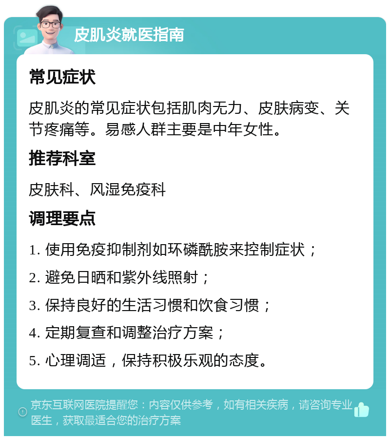 皮肌炎就医指南 常见症状 皮肌炎的常见症状包括肌肉无力、皮肤病变、关节疼痛等。易感人群主要是中年女性。 推荐科室 皮肤科、风湿免疫科 调理要点 1. 使用免疫抑制剂如环磷酰胺来控制症状； 2. 避免日晒和紫外线照射； 3. 保持良好的生活习惯和饮食习惯； 4. 定期复查和调整治疗方案； 5. 心理调适，保持积极乐观的态度。