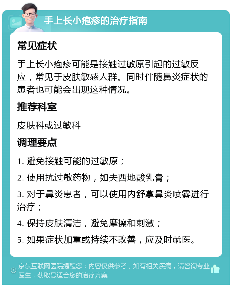 手上长小疱疹的治疗指南 常见症状 手上长小疱疹可能是接触过敏原引起的过敏反应，常见于皮肤敏感人群。同时伴随鼻炎症状的患者也可能会出现这种情况。 推荐科室 皮肤科或过敏科 调理要点 1. 避免接触可能的过敏原； 2. 使用抗过敏药物，如夫西地酸乳膏； 3. 对于鼻炎患者，可以使用内舒拿鼻炎喷雾进行治疗； 4. 保持皮肤清洁，避免摩擦和刺激； 5. 如果症状加重或持续不改善，应及时就医。