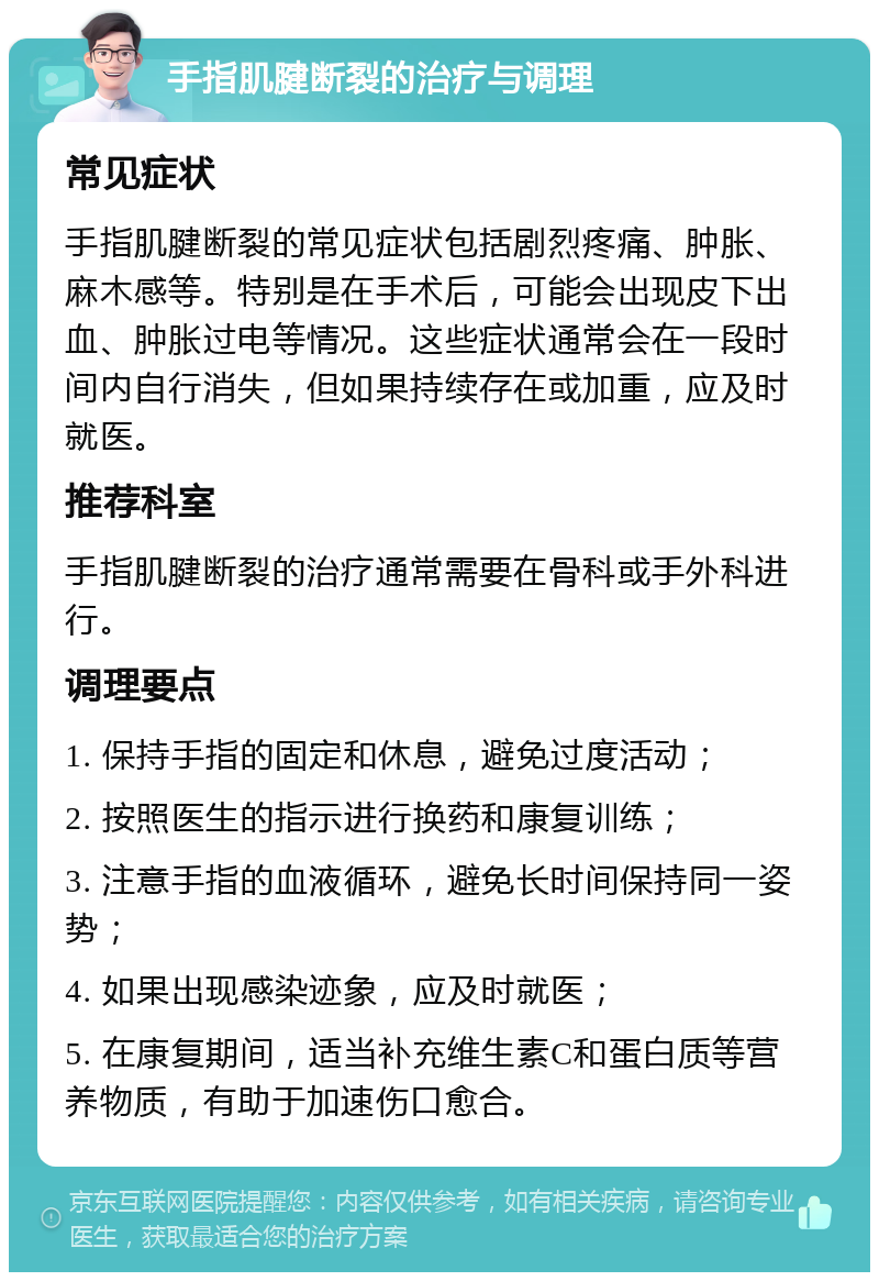 手指肌腱断裂的治疗与调理 常见症状 手指肌腱断裂的常见症状包括剧烈疼痛、肿胀、麻木感等。特别是在手术后，可能会出现皮下出血、肿胀过电等情况。这些症状通常会在一段时间内自行消失，但如果持续存在或加重，应及时就医。 推荐科室 手指肌腱断裂的治疗通常需要在骨科或手外科进行。 调理要点 1. 保持手指的固定和休息，避免过度活动； 2. 按照医生的指示进行换药和康复训练； 3. 注意手指的血液循环，避免长时间保持同一姿势； 4. 如果出现感染迹象，应及时就医； 5. 在康复期间，适当补充维生素C和蛋白质等营养物质，有助于加速伤口愈合。