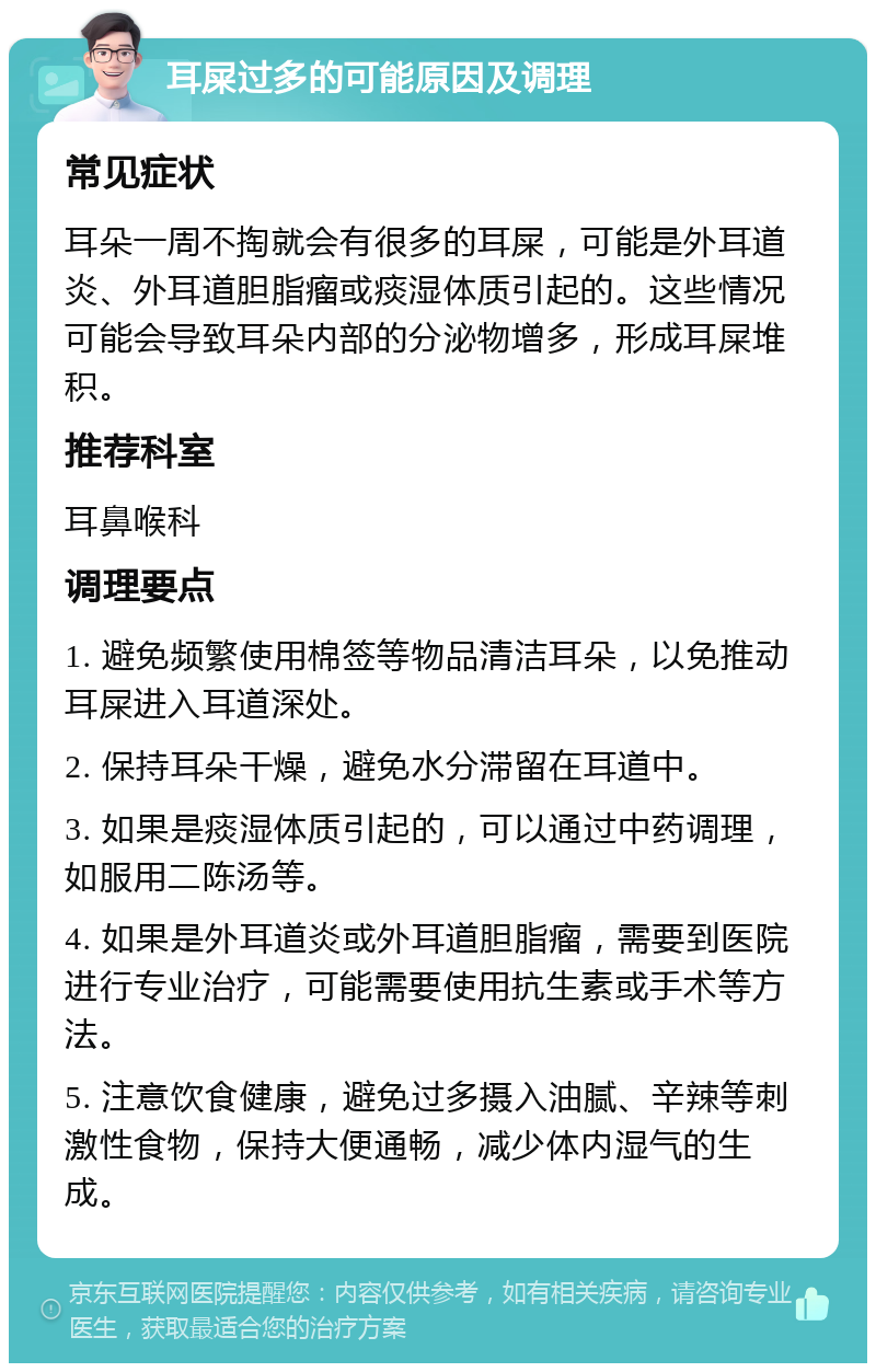 耳屎过多的可能原因及调理 常见症状 耳朵一周不掏就会有很多的耳屎，可能是外耳道炎、外耳道胆脂瘤或痰湿体质引起的。这些情况可能会导致耳朵内部的分泌物增多，形成耳屎堆积。 推荐科室 耳鼻喉科 调理要点 1. 避免频繁使用棉签等物品清洁耳朵，以免推动耳屎进入耳道深处。 2. 保持耳朵干燥，避免水分滞留在耳道中。 3. 如果是痰湿体质引起的，可以通过中药调理，如服用二陈汤等。 4. 如果是外耳道炎或外耳道胆脂瘤，需要到医院进行专业治疗，可能需要使用抗生素或手术等方法。 5. 注意饮食健康，避免过多摄入油腻、辛辣等刺激性食物，保持大便通畅，减少体内湿气的生成。