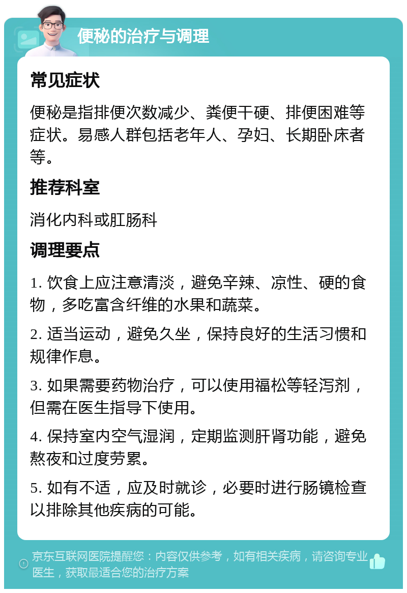 便秘的治疗与调理 常见症状 便秘是指排便次数减少、粪便干硬、排便困难等症状。易感人群包括老年人、孕妇、长期卧床者等。 推荐科室 消化内科或肛肠科 调理要点 1. 饮食上应注意清淡，避免辛辣、凉性、硬的食物，多吃富含纤维的水果和蔬菜。 2. 适当运动，避免久坐，保持良好的生活习惯和规律作息。 3. 如果需要药物治疗，可以使用福松等轻泻剂，但需在医生指导下使用。 4. 保持室内空气湿润，定期监测肝肾功能，避免熬夜和过度劳累。 5. 如有不适，应及时就诊，必要时进行肠镜检查以排除其他疾病的可能。