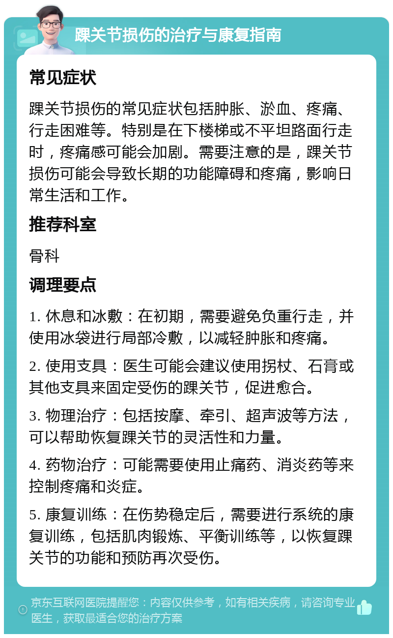 踝关节损伤的治疗与康复指南 常见症状 踝关节损伤的常见症状包括肿胀、淤血、疼痛、行走困难等。特别是在下楼梯或不平坦路面行走时，疼痛感可能会加剧。需要注意的是，踝关节损伤可能会导致长期的功能障碍和疼痛，影响日常生活和工作。 推荐科室 骨科 调理要点 1. 休息和冰敷：在初期，需要避免负重行走，并使用冰袋进行局部冷敷，以减轻肿胀和疼痛。 2. 使用支具：医生可能会建议使用拐杖、石膏或其他支具来固定受伤的踝关节，促进愈合。 3. 物理治疗：包括按摩、牵引、超声波等方法，可以帮助恢复踝关节的灵活性和力量。 4. 药物治疗：可能需要使用止痛药、消炎药等来控制疼痛和炎症。 5. 康复训练：在伤势稳定后，需要进行系统的康复训练，包括肌肉锻炼、平衡训练等，以恢复踝关节的功能和预防再次受伤。