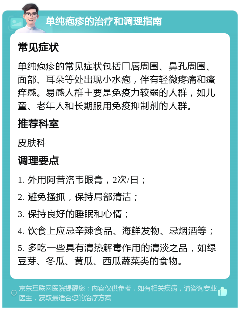 单纯疱疹的治疗和调理指南 常见症状 单纯疱疹的常见症状包括口唇周围、鼻孔周围、面部、耳朵等处出现小水疱，伴有轻微疼痛和瘙痒感。易感人群主要是免疫力较弱的人群，如儿童、老年人和长期服用免疫抑制剂的人群。 推荐科室 皮肤科 调理要点 1. 外用阿昔洛韦眼膏，2次/日； 2. 避免搔抓，保持局部清洁； 3. 保持良好的睡眠和心情； 4. 饮食上应忌辛辣食品、海鲜发物、忌烟酒等； 5. 多吃一些具有清热解毒作用的清淡之品，如绿豆芽、冬瓜、黄瓜、西瓜蔬菜类的食物。