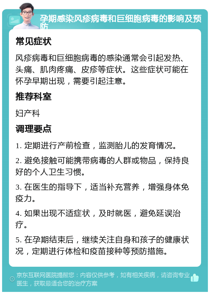 孕期感染风疹病毒和巨细胞病毒的影响及预防 常见症状 风疹病毒和巨细胞病毒的感染通常会引起发热、头痛、肌肉疼痛、皮疹等症状。这些症状可能在怀孕早期出现，需要引起注意。 推荐科室 妇产科 调理要点 1. 定期进行产前检查，监测胎儿的发育情况。 2. 避免接触可能携带病毒的人群或物品，保持良好的个人卫生习惯。 3. 在医生的指导下，适当补充营养，增强身体免疫力。 4. 如果出现不适症状，及时就医，避免延误治疗。 5. 在孕期结束后，继续关注自身和孩子的健康状况，定期进行体检和疫苗接种等预防措施。