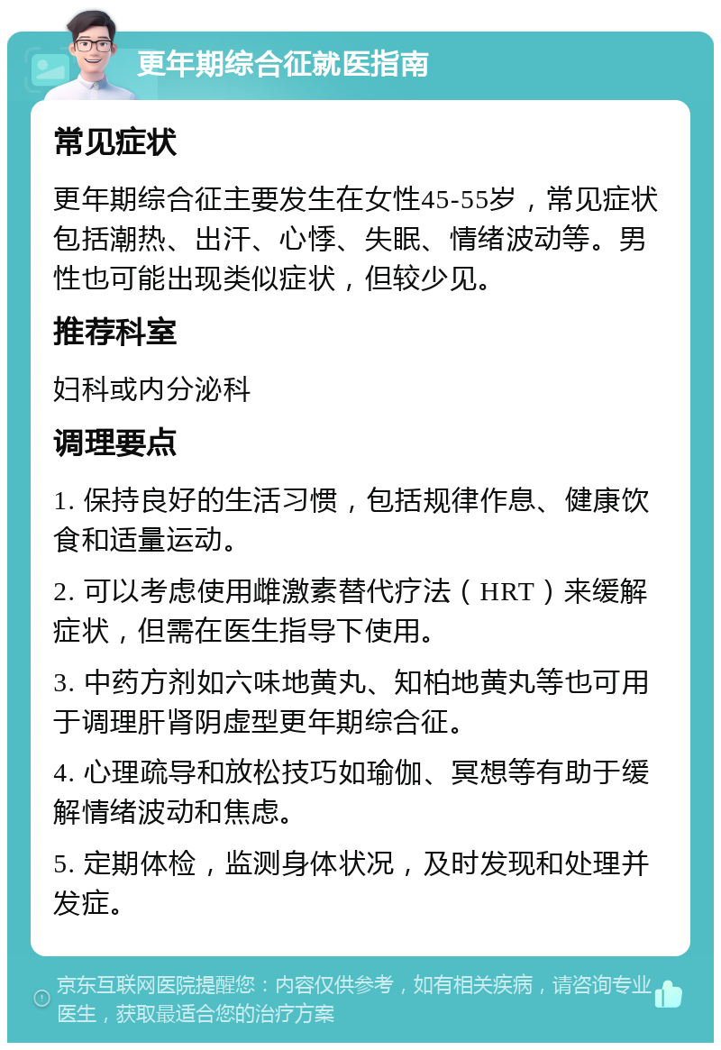 更年期综合征就医指南 常见症状 更年期综合征主要发生在女性45-55岁，常见症状包括潮热、出汗、心悸、失眠、情绪波动等。男性也可能出现类似症状，但较少见。 推荐科室 妇科或内分泌科 调理要点 1. 保持良好的生活习惯，包括规律作息、健康饮食和适量运动。 2. 可以考虑使用雌激素替代疗法（HRT）来缓解症状，但需在医生指导下使用。 3. 中药方剂如六味地黄丸、知柏地黄丸等也可用于调理肝肾阴虚型更年期综合征。 4. 心理疏导和放松技巧如瑜伽、冥想等有助于缓解情绪波动和焦虑。 5. 定期体检，监测身体状况，及时发现和处理并发症。