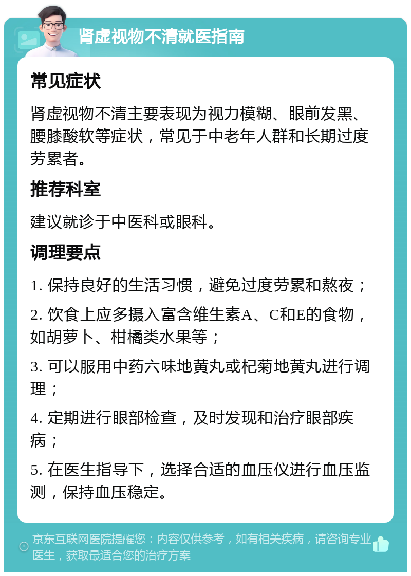 肾虚视物不清就医指南 常见症状 肾虚视物不清主要表现为视力模糊、眼前发黑、腰膝酸软等症状，常见于中老年人群和长期过度劳累者。 推荐科室 建议就诊于中医科或眼科。 调理要点 1. 保持良好的生活习惯，避免过度劳累和熬夜； 2. 饮食上应多摄入富含维生素A、C和E的食物，如胡萝卜、柑橘类水果等； 3. 可以服用中药六味地黄丸或杞菊地黄丸进行调理； 4. 定期进行眼部检查，及时发现和治疗眼部疾病； 5. 在医生指导下，选择合适的血压仪进行血压监测，保持血压稳定。